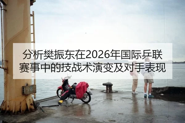 分析樊振东在2026年国际乒联赛事中的技战术演变及对手表现