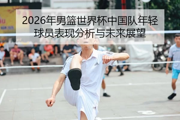 2026年男篮世界杯中国队年轻球员表现分析与未来展望