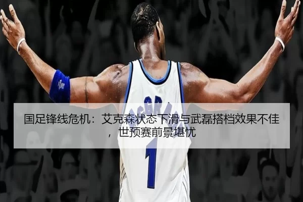 国足锋线危机：艾克森状态下滑与武磊搭档效果不佳，世预赛前景堪忧