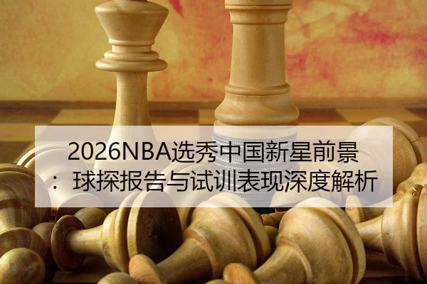 2026NBA选秀中国新星前景：球探报告与试训表现深度解析