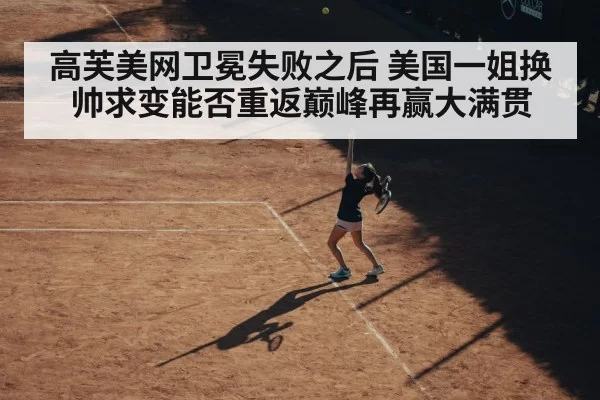 高芙美网卫冕失败之后 美国一姐换帅求变能否重返巅峰再赢大满贯